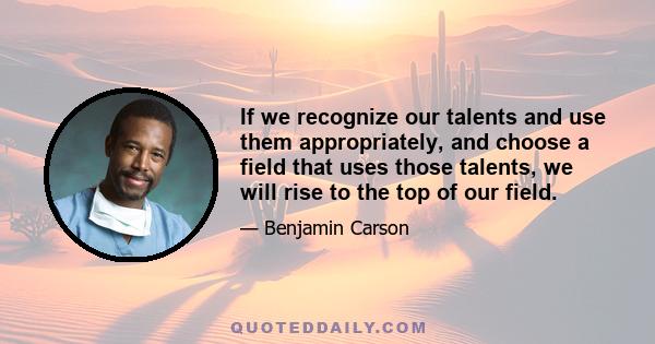 If we recognize our talents and use them appropriately, and choose a field that uses those talents, we will rise to the top of our field.