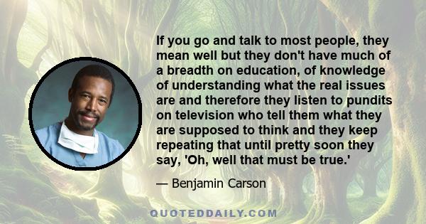 If you go and talk to most people, they mean well but they don't have much of a breadth on education, of knowledge of understanding what the real issues are and therefore they listen to pundits on television who tell