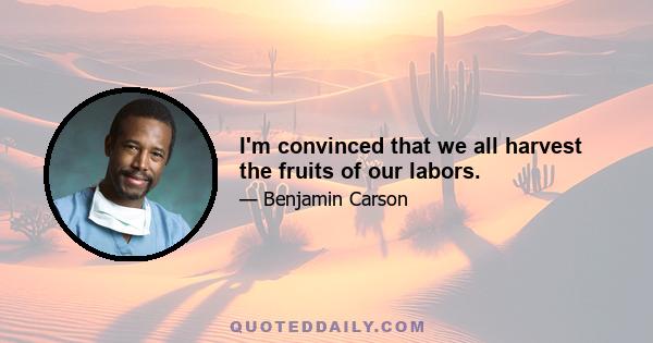 I'm convinced that we all harvest the fruits of our labors.