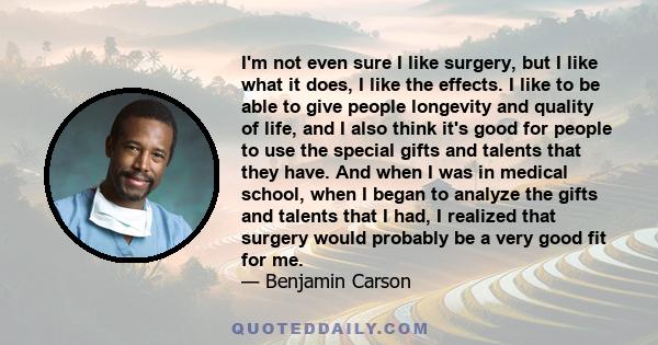 I'm not even sure I like surgery, but I like what it does, I like the effects. I like to be able to give people longevity and quality of life, and I also think it's good for people to use the special gifts and talents