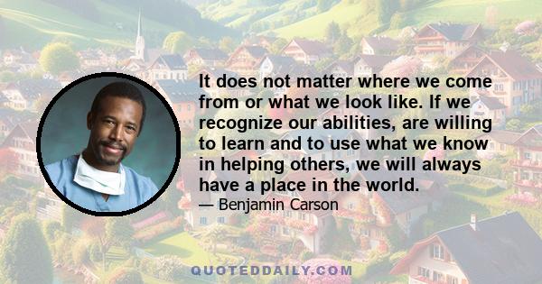 It does not matter where we come from or what we look like. If we recognize our abilities, are willing to learn and to use what we know in helping others, we will always have a place in the world.