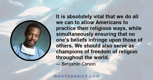 It is absolutely vital that we do all we can to allow Americans to practice their religious ways, while simultaneously ensuring that no one's beliefs infringe upon those of others. We should also serve as champions of