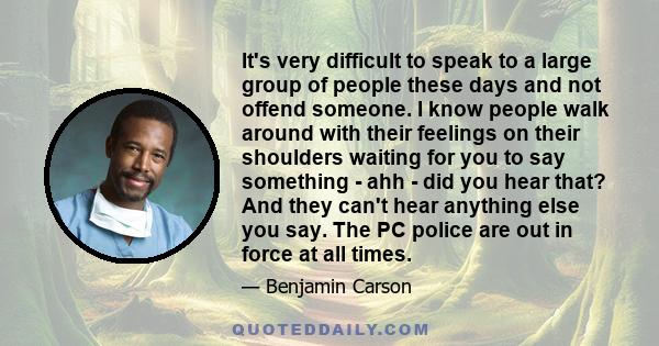 It's very difficult to speak to a large group of people these days and not offend someone. I know people walk around with their feelings on their shoulders waiting for you to say something - ahh - did you hear that? And 