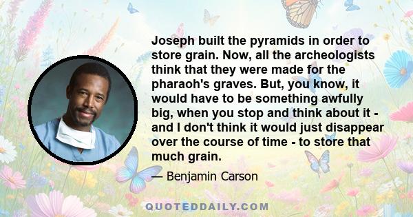 Joseph built the pyramids in order to store grain. Now, all the archeologists think that they were made for the pharaoh's graves. But, you know, it would have to be something awfully big, when you stop and think about