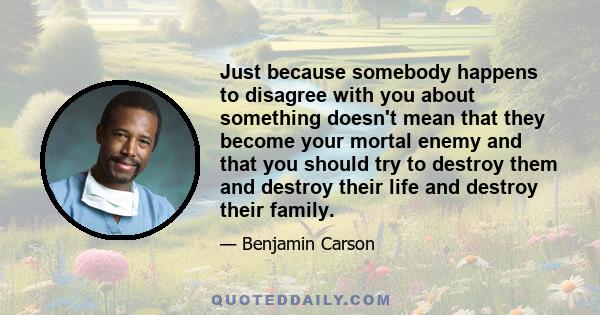 Just because somebody happens to disagree with you about something doesn't mean that they become your mortal enemy and that you should try to destroy them and destroy their life and destroy their family.