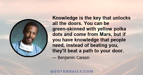 Knowledge is the key that unlocks all the doors. You can be green-skinned with yellow polka dots and come from Mars, but if you have knowledge that people need, instead of beating you, they'll beat a path to your door.