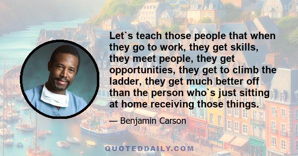 Let`s teach those people that when they go to work, they get skills, they meet people, they get opportunities, they get to climb the ladder, they get much better off than the person who`s just sitting at home receiving