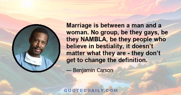 Marriage is between a man and a woman. No group, be they gays, be they NAMBLA, be they people who believe in bestiality, it doesn’t matter what they are - they don’t get to change the definition.