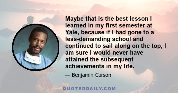 Maybe that is the best lesson I learned in my first semester at Yale, because if I had gone to a less-demanding school and continued to sail along on the top, I am sure I would never have attained the subsequent