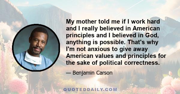 My mother told me if I work hard and I really believed in American principles and I believed in God, anything is possible. That's why I'm not anxious to give away American values and principles for the sake of political 