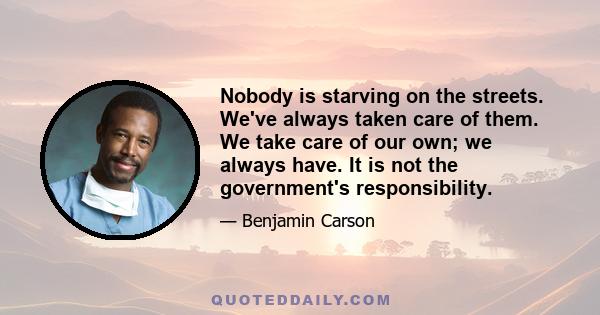 Nobody is starving on the streets. We've always taken care of them. We take care of our own; we always have. It is not the government's responsibility.