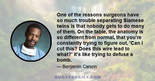 One of the reasons surgeons have so much trouble separating Siamese twins is that nobody gets to do many of them. On the table, the anatomy is so different from normal, that you're constantly trying to figure out, 'Can