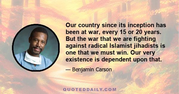 Our country since its inception has been at war, every 15 or 20 years. But the war that we are fighting against radical Islamist jihadists is one that we must win. Our very existence is dependent upon that.