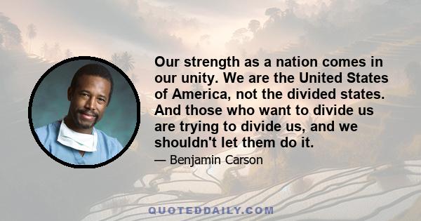 Our strength as a nation comes in our unity. We are the United States of America, not the divided states. And those who want to divide us are trying to divide us, and we shouldn't let them do it.