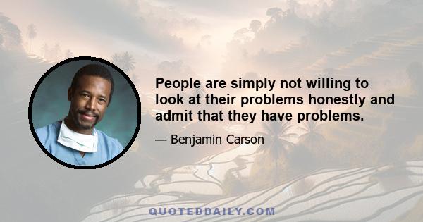 People are simply not willing to look at their problems honestly and admit that they have problems.