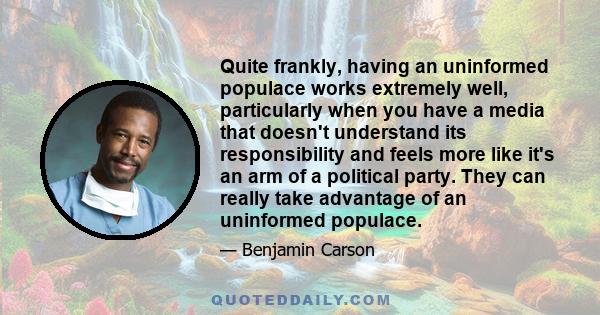 Quite frankly, having an uninformed populace works extremely well, particularly when you have a media that doesn't understand its responsibility and feels more like it's an arm of a political party. They can really take 