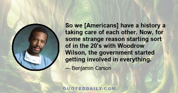 So we [Americans] have a history a taking care of each other. Now, for some strange reason starting sort of in the 20's with Woodrow Wilson, the government started getting involved in everything.