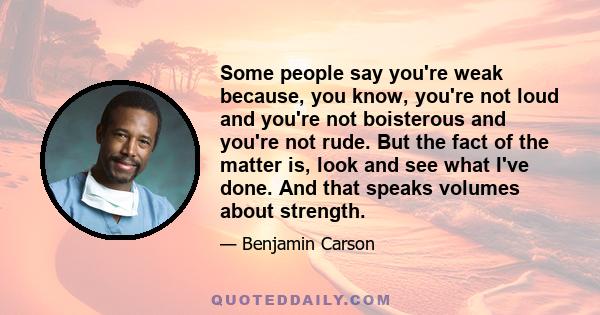 Some people say you're weak because, you know, you're not loud and you're not boisterous and you're not rude. But the fact of the matter is, look and see what I've done. And that speaks volumes about strength.