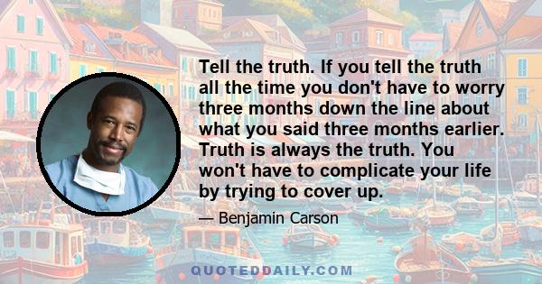 Tell the truth. If you tell the truth all the time you don't have to worry three months down the line about what you said three months earlier. Truth is always the truth. You won't have to complicate your life by trying 