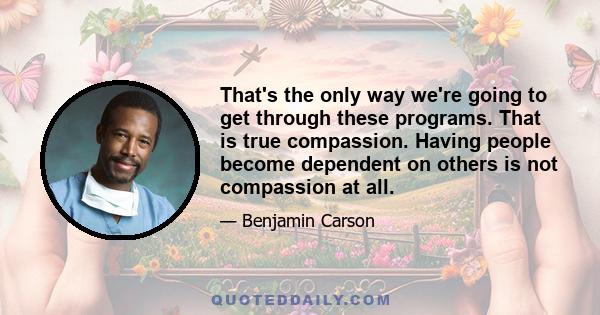 That's the only way we're going to get through these programs. That is true compassion. Having people become dependent on others is not compassion at all.