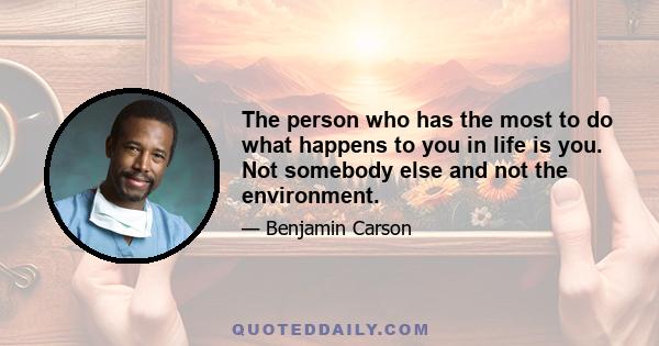 The person who has the most to do what happens to you in life is you. Not somebody else and not the environment.