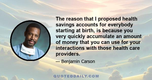 The reason that I proposed health savings accounts for everybody starting at birth, is because you very quickly accumulate an amount of money that you can use for your interactions with those health care providers.