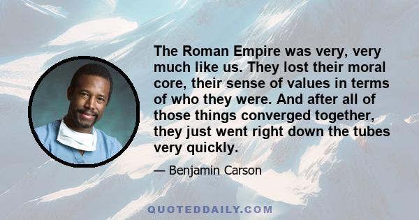 The Roman Empire was very, very much like us. They lost their moral core, their sense of values in terms of who they were. And after all of those things converged together, they just went right down the tubes very