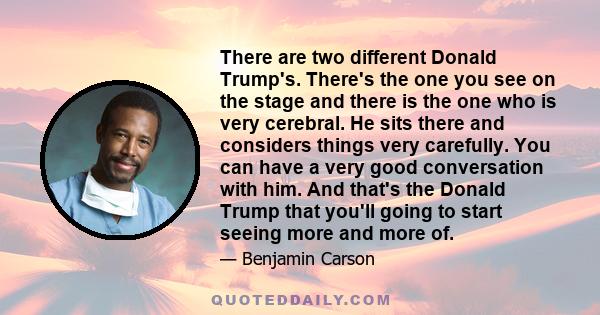 There are two different Donald Trump's. There's the one you see on the stage and there is the one who is very cerebral. He sits there and considers things very carefully. You can have a very good conversation with him.