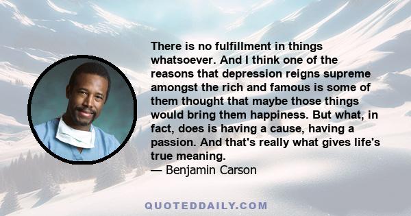 There is no fulfillment in things whatsoever. And I think one of the reasons that depression reigns supreme amongst the rich and famous is some of them thought that maybe those things would bring them happiness. But