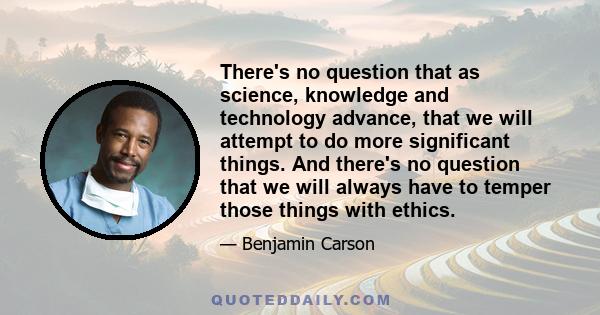 There's no question that as science, knowledge and technology advance, that we will attempt to do more significant things. And there's no question that we will always have to temper those things with ethics.