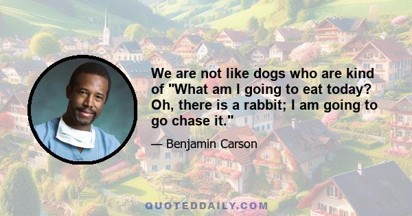 We are not like dogs who are kind of What am I going to eat today? Oh, there is a rabbit; I am going to go chase it.