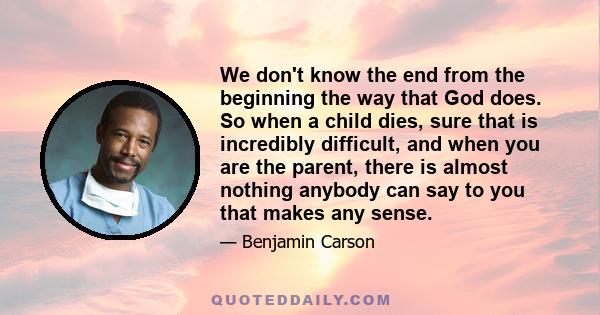 We don't know the end from the beginning the way that God does. So when a child dies, sure that is incredibly difficult, and when you are the parent, there is almost nothing anybody can say to you that makes any sense.