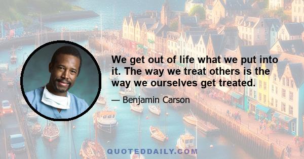 We get out of life what we put into it. The way we treat others is the way we ourselves get treated.