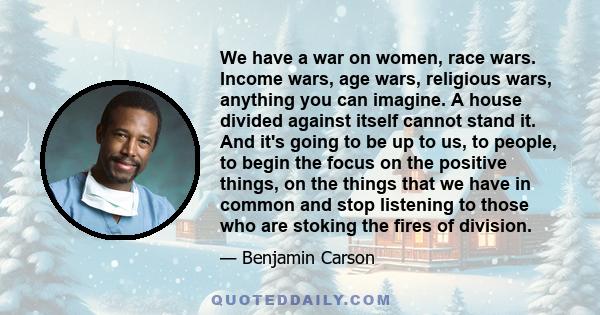 We have a war on women, race wars. Income wars, age wars, religious wars, anything you can imagine. A house divided against itself cannot stand it. And it's going to be up to us, to people, to begin the focus on the