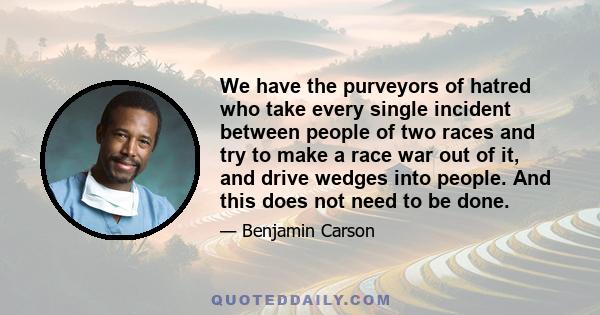 We have the purveyors of hatred who take every single incident between people of two races and try to make a race war out of it, and drive wedges into people. And this does not need to be done.