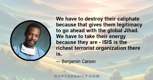 We have to destroy their caliphate because that gives them legitimacy to go ahead with the global Jihad. We have to take their energy because they are - ISIS is the richest terrorist organization there is.