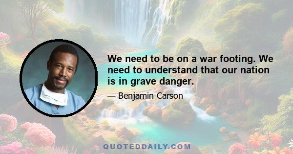 We need to be on a war footing. We need to understand that our nation is in grave danger.