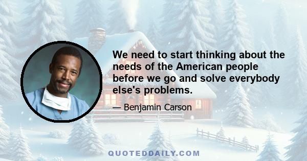 We need to start thinking about the needs of the American people before we go and solve everybody else's problems.