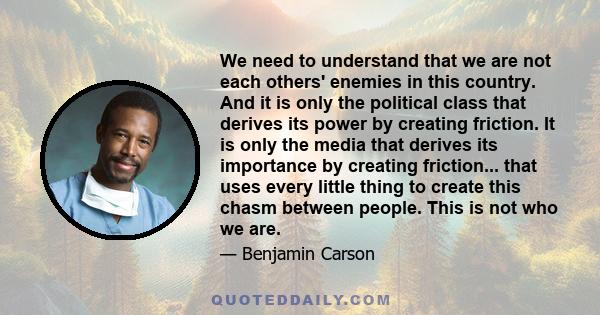 We need to understand that we are not each others' enemies in this country. And it is only the political class that derives its power by creating friction. It is only the media that derives its importance by creating