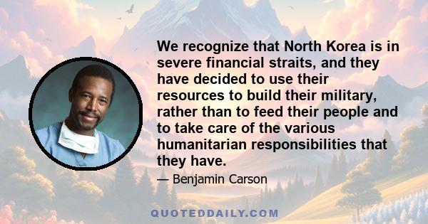 We recognize that North Korea is in severe financial straits, and they have decided to use their resources to build their military, rather than to feed their people and to take care of the various humanitarian