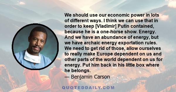 We should use our economic power in lots of different ways. I think we can use that in order to keep [Vladimir] Putin contained, because he is a one-horse show. Energy. And we have an abundance of energy, but we have