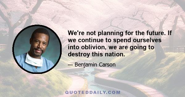 We're not planning for the future. If we continue to spend ourselves into oblivion, we are going to destroy this nation.