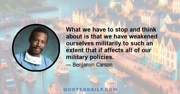 What we have to stop and think about is that we have weakened ourselves militarily to such an extent that if affects all of our military policies.