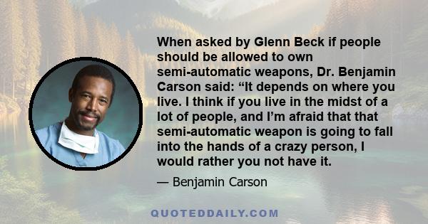 When asked by Glenn Beck if people should be allowed to own semi-automatic weapons, Dr. Benjamin Carson said: “It depends on where you live. I think if you live in the midst of a lot of people, and I’m afraid that that