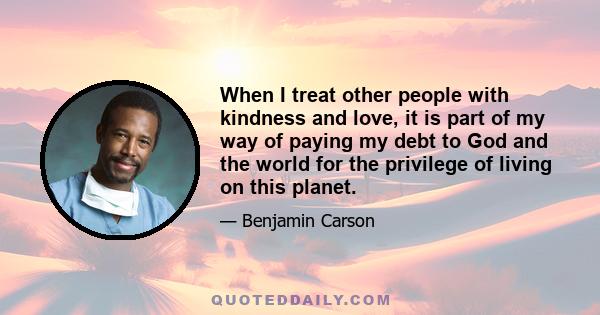 When I treat other people with kindness and love, it is part of my way of paying my debt to God and the world for the privilege of living on this planet.