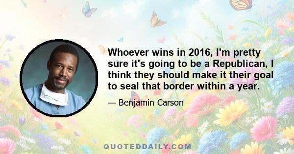 Whoever wins in 2016, I'm pretty sure it's going to be a Republican, I think they should make it their goal to seal that border within a year.