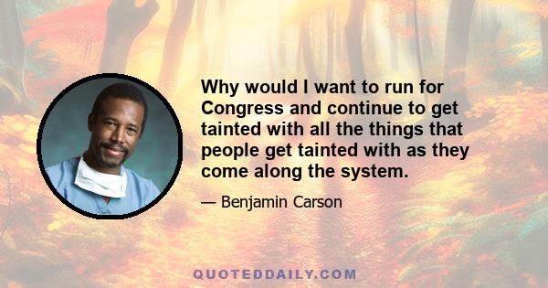 Why would I want to run for Congress and continue to get tainted with all the things that people get tainted with as they come along the system.