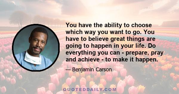 You have the ability to choose which way you want to go. You have to believe great things are going to happen in your life. Do everything you can - prepare, pray and achieve - to make it happen.