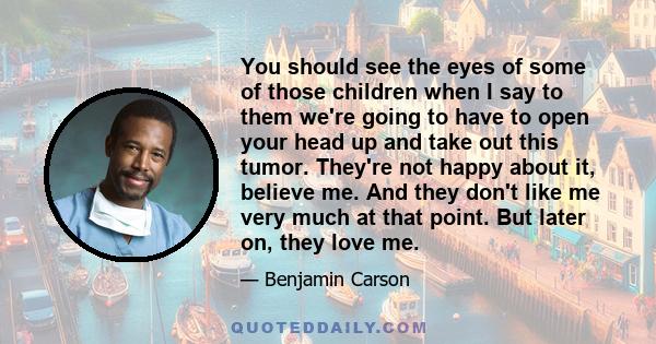 You should see the eyes of some of those children when I say to them we're going to have to open your head up and take out this tumor. They're not happy about it, believe me. And they don't like me very much at that