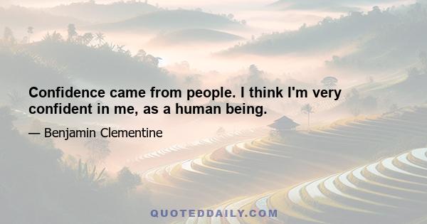 Confidence came from people. I think I'm very confident in me, as a human being.